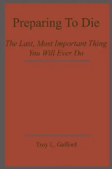 Preparing To Die: The Last, Most Important Thing You Will Ever Do by Troy L. Gafford