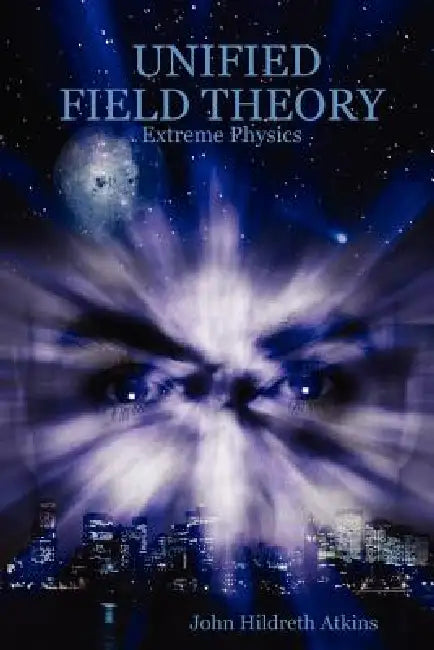 Unified Field Theory: Extreme Physics by John Hildreth Atkins
