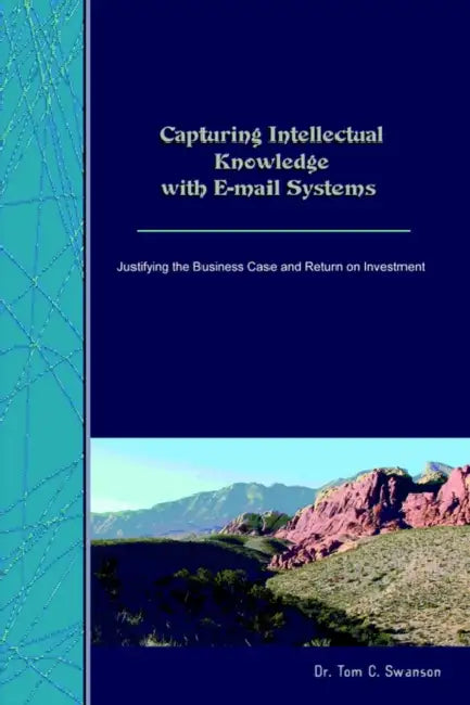 Capturing Intellectual Knowledge with E-mail Systems: Justifying the Business Case and Return on Investment by Tom C. Swanson