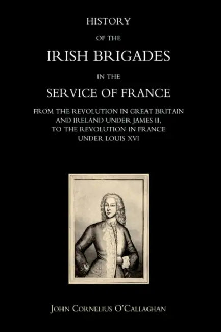 History of the Irish Brigades in the Service of France from the Revolution in Great Britain and Ireland Under James II, to the Revolution in France Un by John Cornelius O'Callaghan