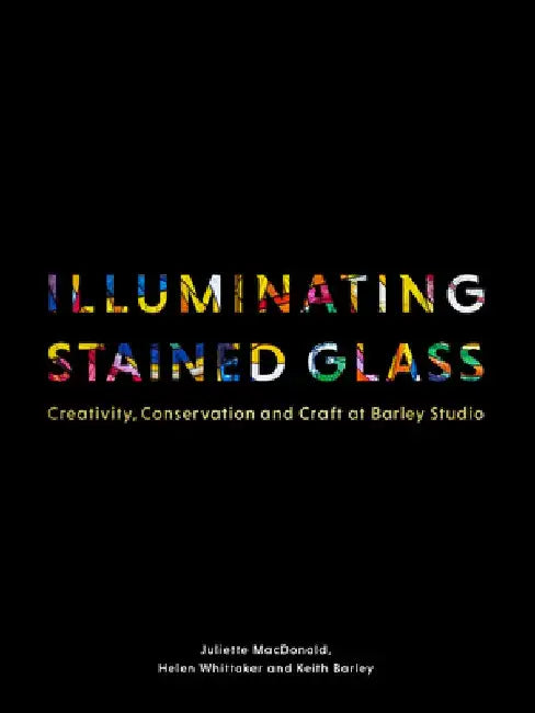 Illuminating Stained Glass: Creativity, Conservation and Craft at Barley Studio by Juliette MacDonald