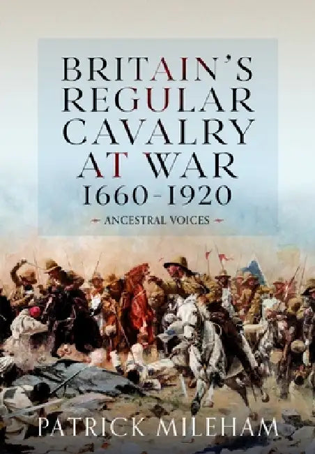 Britain's Regular Cavalry at War 1660 - 1920: Ancestral Voices by Patrick Mileham