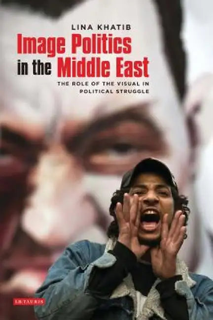 Image Politics in the Middle East: The Role of the Visual in Political Struggle by Lina Khatib