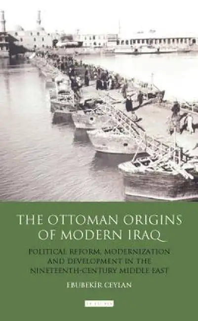 The Ottoman Origins of Modern Iraq: Political Reform, Modernization and Development in the Nineteenth Century Middle East by Ebubekir Ceylan
