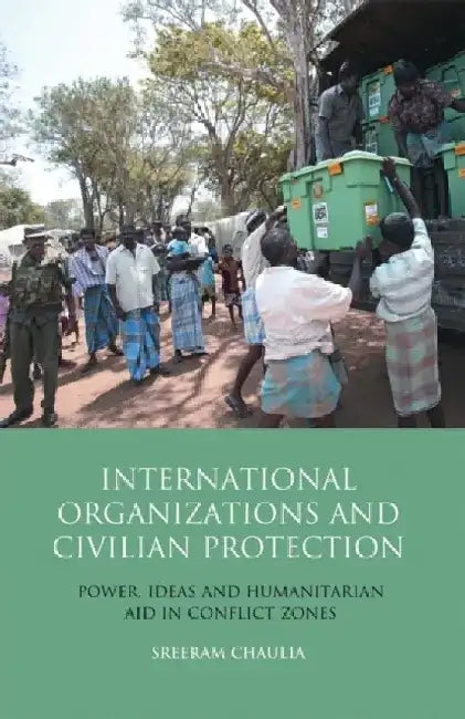 International Organizations and Civilian Protection: Power, Ideas and Humanitarian Aid in Conflict Zones by Sreeram Chaulia