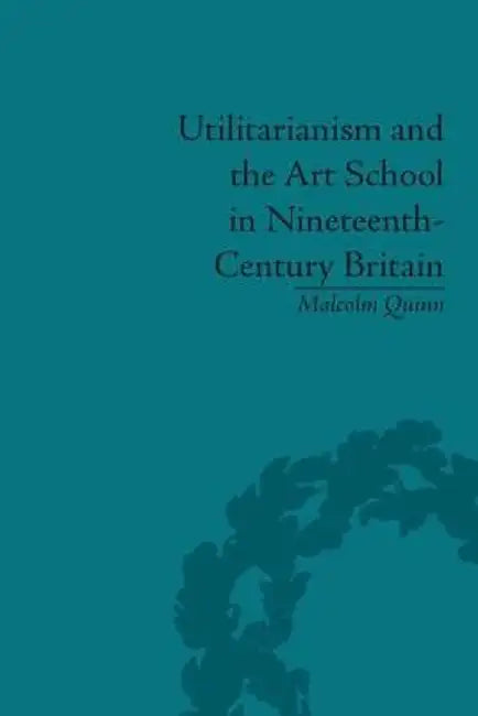 Utilitarianism and the Art School in Nineteenth-Century Britain by Malcolm Quinn