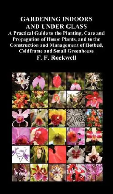 Gardening Indoors and Under Glass: A Practical Guide to the Planting, Care and Propagation of House Plants, and to the Construction and Management of Hotbed, Coldframe and Small Greenhouse by F. F. Rockwell