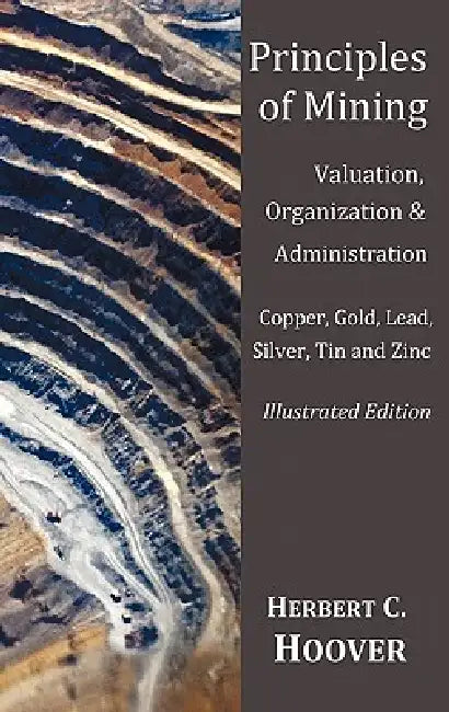 Principles of Mining - (With index and illustrations)Valuation, Organization and Administration. Copper, Gold, Lead, Silver, Tin and Zinc. by Herbert C. Hoover