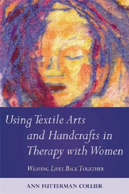 Using Textile Arts and Handcrafts in Therapy with Women: Weaving Lives Back Together by Ann Collier