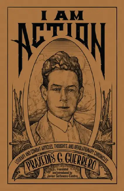 I Am Action: Literary and Combat Articles, Thoughts, and Revolutionary Chronicles by Praxedis G. Guerrero