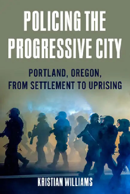 Policing the Progressive City: Portland, Oregon, from Settlement to Uprising by Kristian Williams