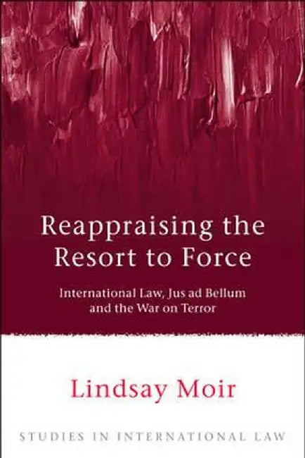 Reappraising the Resort to Force: International Law, Jus Ad Bellum and the War on Terror by Lindsay Moir
