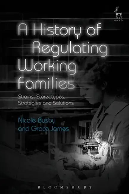 A History of Regulating Working Families: Strains, Stereotypes, Strategies and Solutions by Nicole Busby