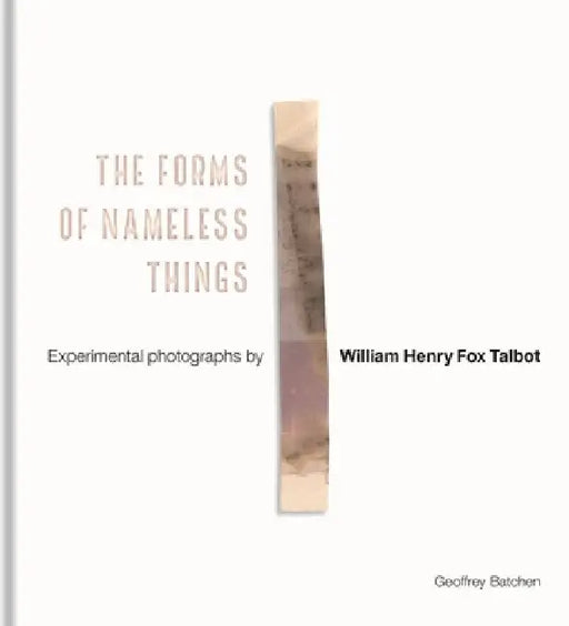 The Forms of Nameless Things: Experimental Photographs by William Henry Fox Talbot by Geoffrey Batchen