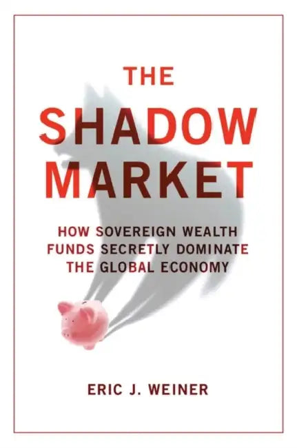 The Shadow Market: How Sovereign Wealth Funds Secretly Dominate the Global Economy by Eric J. Weiner