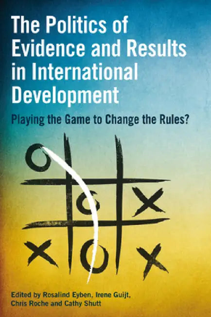 The Politics of Evidence and Results in International Development: Playing the Game to Change the Rules? by Rosalind Eyben, Irene Guijt, Chris Roche