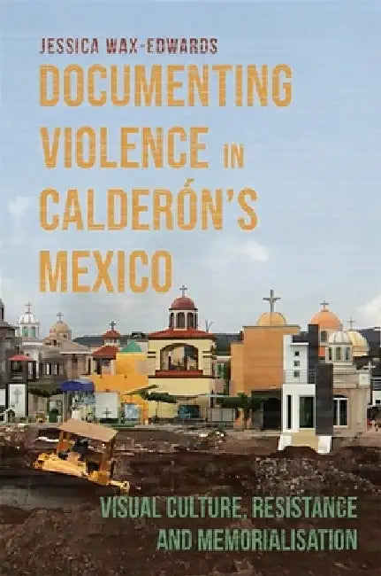 Documenting Violence in Calderón's Mexico: Visual Culture, Resistance and Memorialisation by Jessica Wax-Edwards