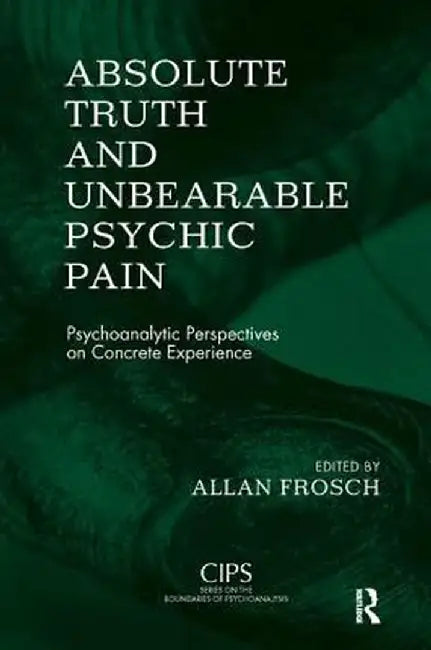Absolute Truth and Unbearable Psychic Pain: Psychoanalytic Perspectives on Concrete Experience by Allan Frosch