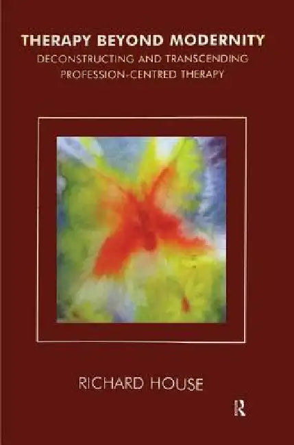 Therapy Beyond Modernity: Deconstructing and Transcending Profession-Centred Therapy by House Richard