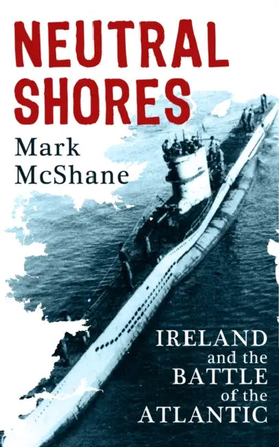 Neutral Shores: Ireland and the Battle of the Atlantic by Mark McShane