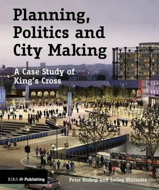Planning, Politics and City-Making: A Case Study of King's Cross by Peter Bishop