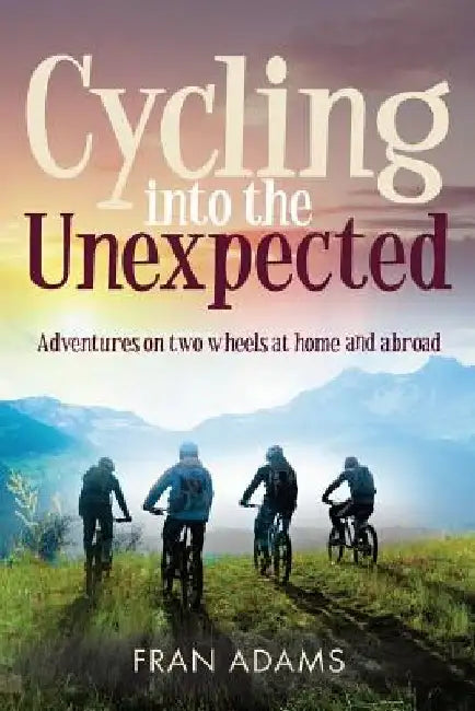 Cycling into the Unexpected: Adventures on two wheels at home and abroad by Fran Adams
