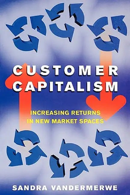 Customer Capitalism: The New Business Model of Increasing Returns in New Market Spaces by Sandra Vandermerwe