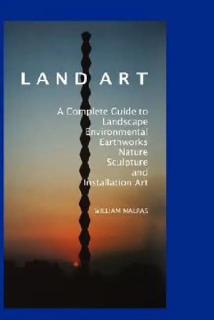 Land Art: A Complete Guide to Landscape, Environmental, Earthworks, Nature, Sculpture and Installation Art by William Malpas