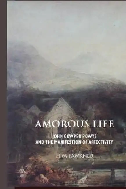 Amorous Life: John Cowper Powys and the Manifestation of Affectivity by Harald William Fawkner, H. W. Fawkner