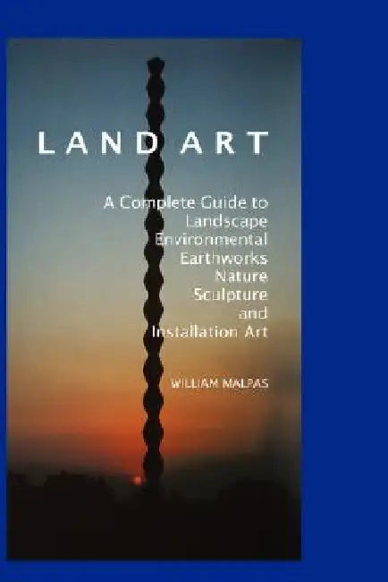 Land Art: A Complete Guide to Landscape, Environmental, Earthworks, Nature, Sculpture and Installation Art by William Malpas