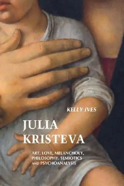 Julia Kristeva: Art, Love, Melancholy, Philosophy, Semiotics and Psychoanalysis by Kelly Ives