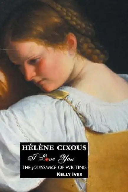 Helene Cixous: I Love You: The Jouissance of Writing by Kelly Ives