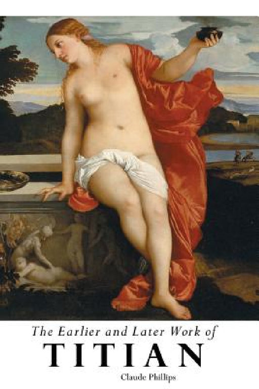 The Earlier and Later of Titian by Claude Phillips