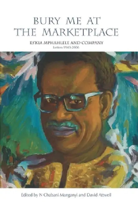Bury Me at the Marketplace: Es'kia Mphahlele and Company. Letters 1943-2006 by N. Chabani Manganyi, David Attwell