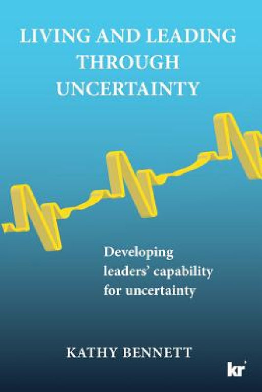 Living and Leading Through Uncertainty: Developing leaders' capability for uncertainty by Kathy Bennett