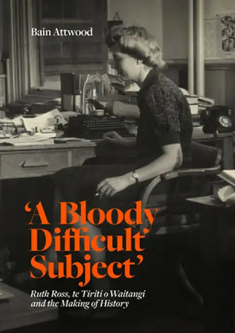 'A Bloody Difficult Subject': Ruth Ross, Te Tirit O Waitangi and the Making of History by Bain Attwood