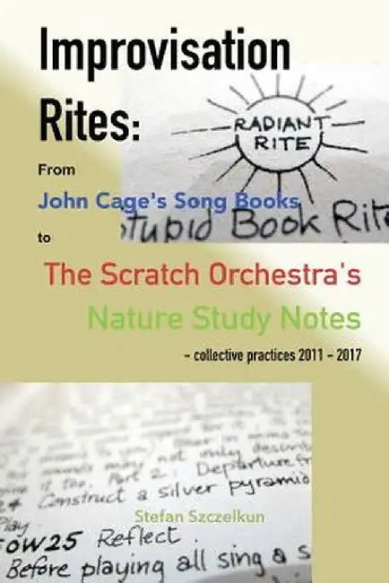 Improvisation Rites: : From John Cage's 'Song Books' to the Scratch Orchestra's 'Nature Study Notes'. Collective Practices 2011 - 2017 by Stefan Szczelkun
