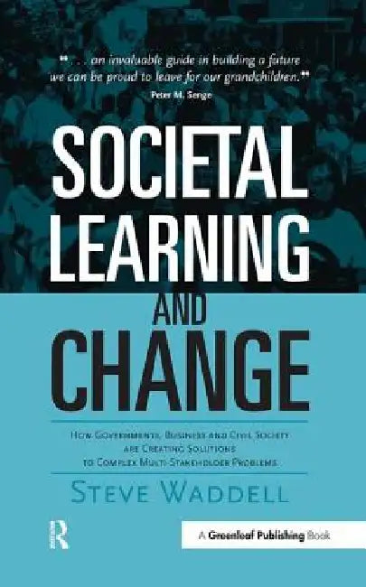 Societal Learning and Change: How Governments, Business and Civil Society Are Creating Solutions to Complex Multi-Stakeholder Problems by Steve Waddell
