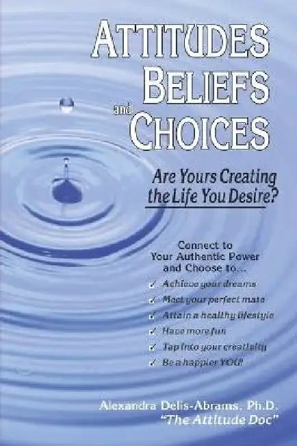 Attitudes, Beliefs, And Choices: Are Yours Creating The Life You Desire? by Alexandra, Ph.D. Delis-Abrams