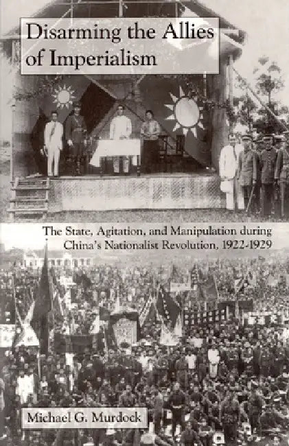 Disarming the Allies of Imperialism: The State, Agitation, and Manipulation During China's Nationalist Revolution, 1922-1929 by Michael G. Murdock