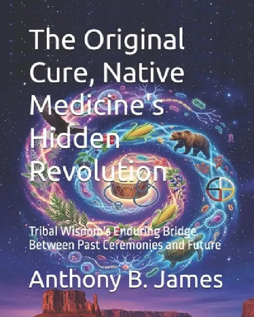 The Original Cure, Native Medicine's Hidden Revolution: Tribal Wisdom's Enduring Bridge Between Past Ceremonies and Future by Anthony B. James