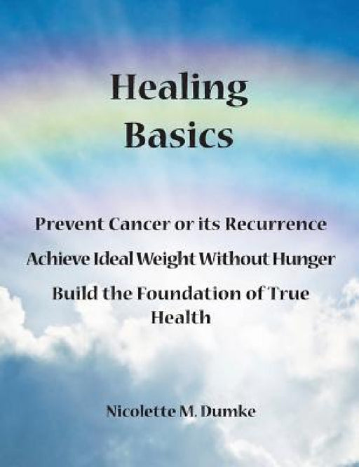 Healing Basics: Prevent Cancer or its Recurrence, Achieve Ideal Weight Without Hunger, Build the Foundation of True Health by Nicolette M. Dumke