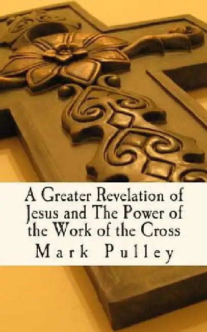 A Greater Revelation of Jesus and The Power of the Work of the Cross by Mark Pulley