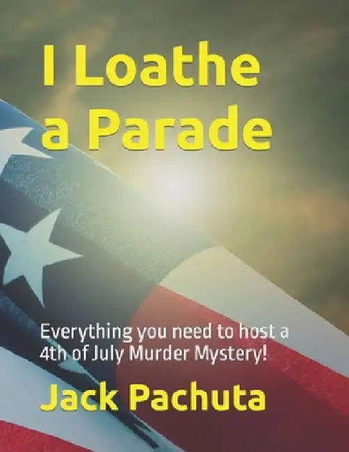 I Loathe a Parade: Everything you need to host a 4th of July Murder Mystery! by Jack Pachuta