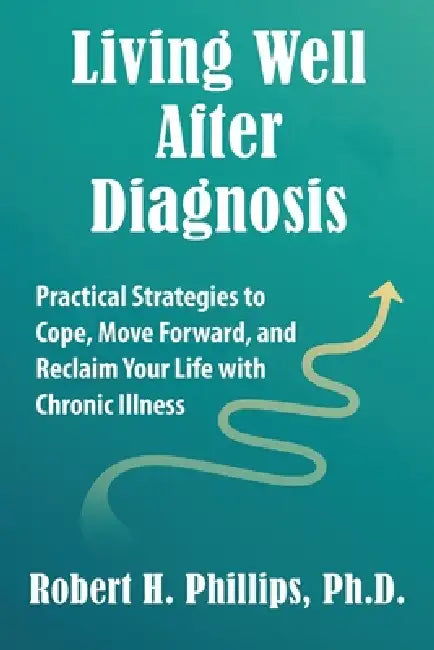 Living Well After Diagnosis: Practical Strategies to Cope, Move Forward, and Reclaim Your Life with Chronic Illness by Robert H. Phillips