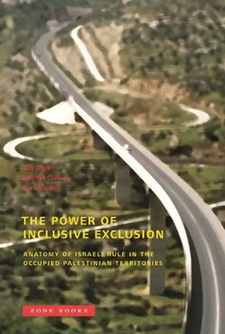 The Power of Inclusive Exclusion: Anatomy of Israeli Rule in the Occupied Palestinian Territories by Adi Ophir