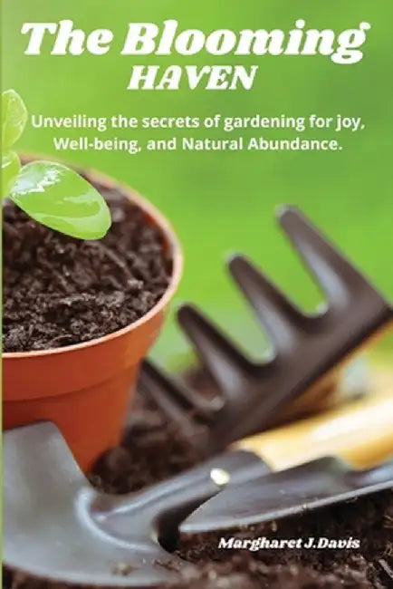 The Blooming Haven: Unveiling the Secrets of Gardening for Joy, Well-Being and Natural Abundance. by Margharet J. Davis