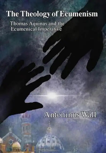 The Theology of Ecumenism: Thomas Aquinas and the Ecumenical Imperative by Antoninus Wall