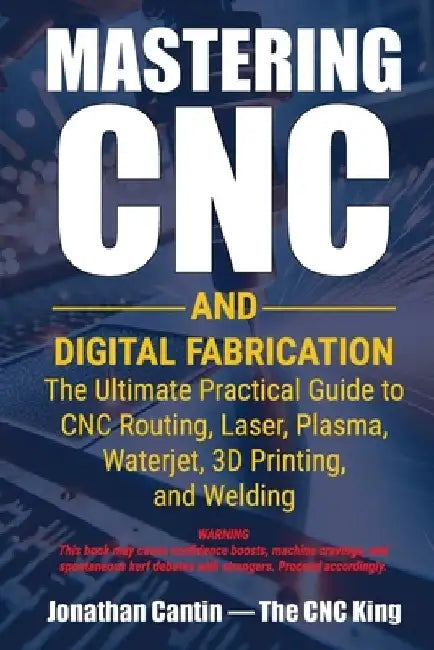 Mastering CNC and Digital Fabrication: The Ultimate Practical Guide to CNC Routing, Laser Cutting, Plasma, Waterjet, 3D Printing, and Welding by Jonathan Cantin