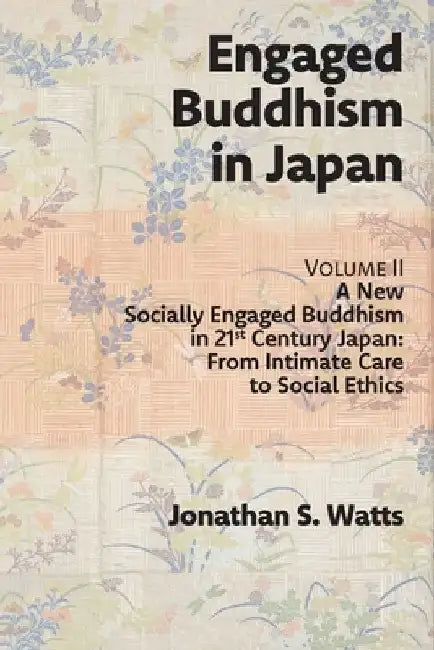 Engaged Buddhism in Japan, volume 2: A New Socially Engaged Buddhism in 21st Century Japan, From Intimate Care to Social Ethics by Jonathan S. Watts